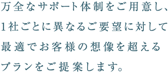 万全なサポート体制をご用意し、1社ごとに異なるご要望に対して最適でお客様の想像を超えるプランをご提案します。