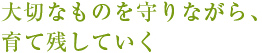 大切なものを守りながら、育て残していく