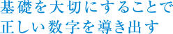 基礎を大切にすることで正しい数字を導き出す