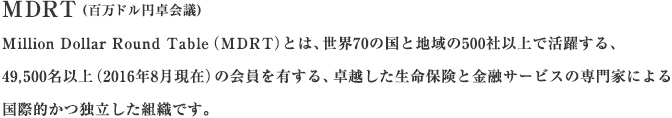MDRT（百万ドル円卓会議）Million Dollar Round Table（MDRT）とは、世界70の国と地域で約39,218名（2008年6月現在）の会員を有する、卓越した生命保険と金融サービスの専門家による国際的かつ独立した組織です。