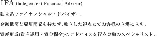 IFA（Independent Financial Advisor）独立系ファイナンシャルアドバイザー。金融機関と雇用関係を持たず、独立・中立の立場で資産形成（資産運用・資産保全）のアドバイスを行う金融のスペシャリスト。