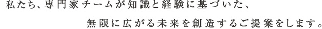 私たち、専門家チームが知識と経験に基づいた、無限に広がる未来を想像するご提案をします。